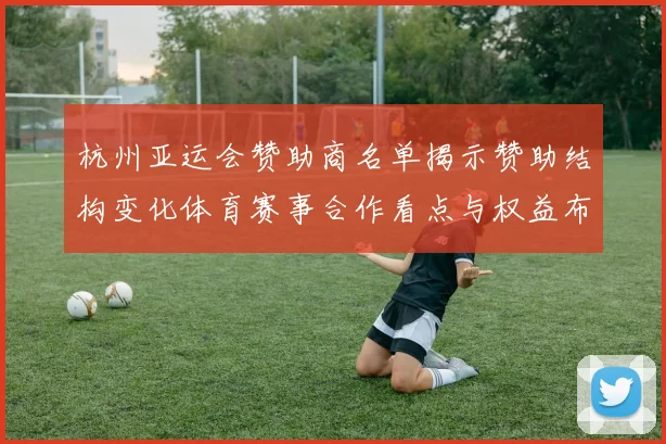 杭州亚运会赞助商名单揭示赞助结构变化体育赛事合作看点与权益布局