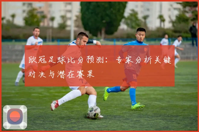 欧冠足球比分预测：专家分析关键对决与潜在赛果