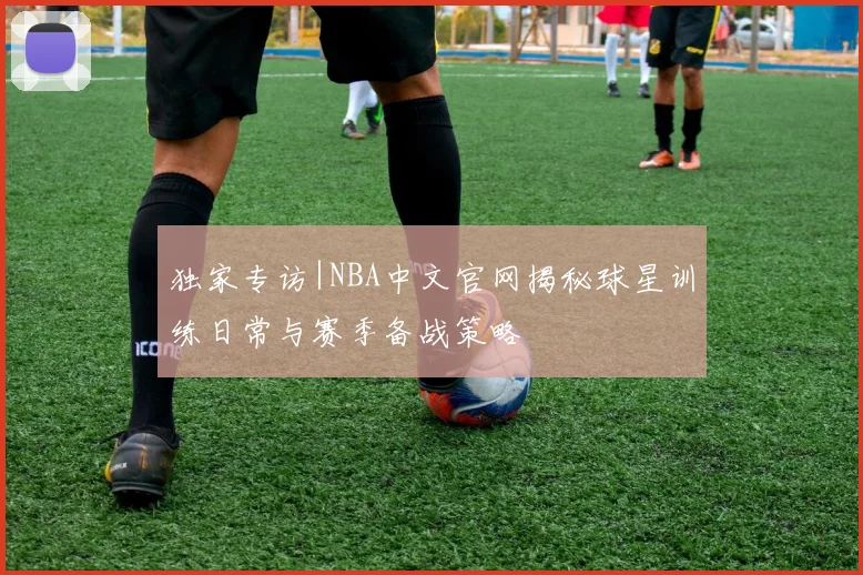独家专访|NBA中文官网揭秘球星训练日常与赛季备战策略