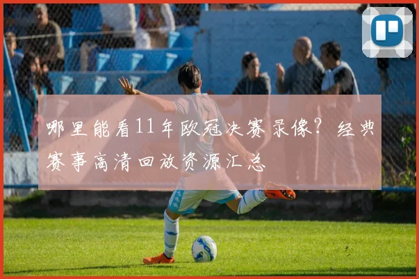哪里能看11年欧冠决赛录像?经典赛事高清回放资源汇总