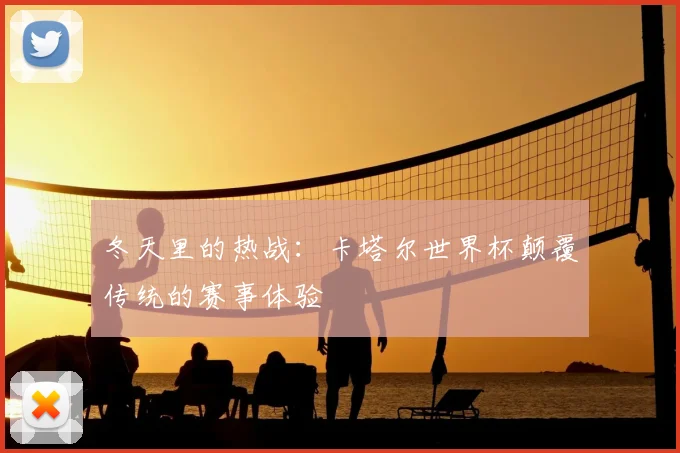 冬天里的热战：卡塔尔世界杯颠覆传统的赛事体验