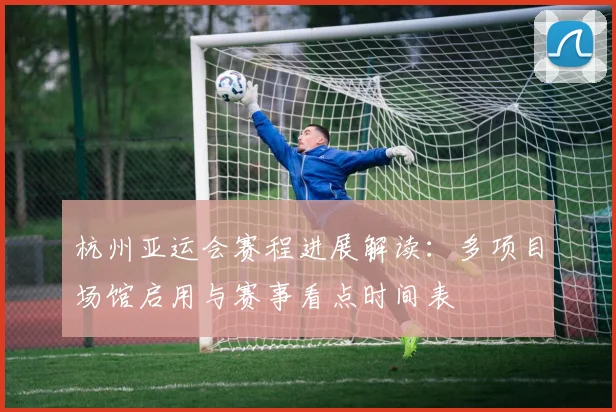 杭州亚运会赛程进展解读：多项目场馆启用与赛事看点时间表