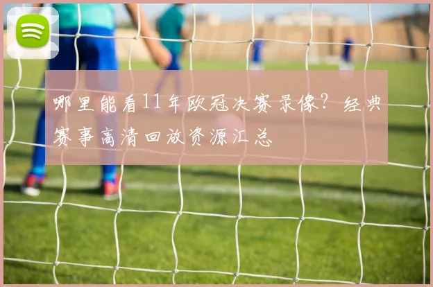 哪里能看11年欧冠决赛录像?经典赛事高清回放资源汇总