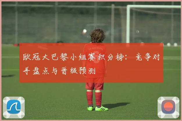 欧冠大巴黎小组赛积分榜：竞争对手盘点与晋级预测