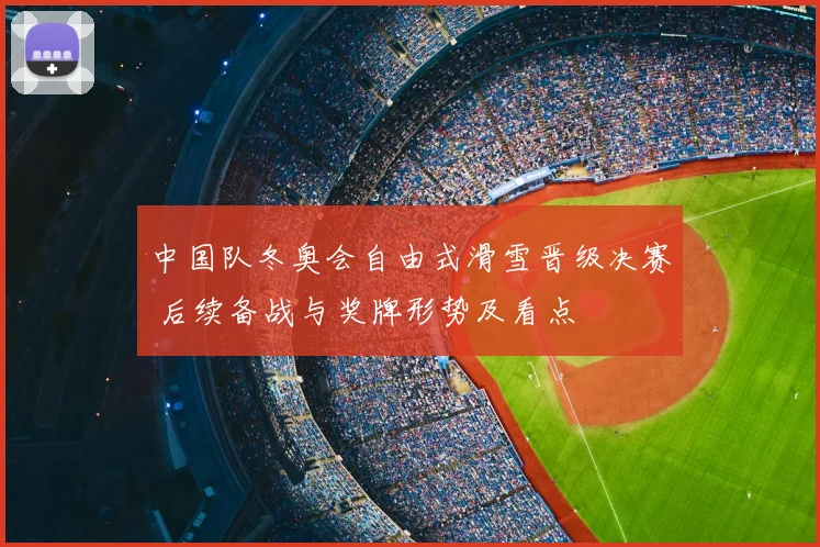 中国队冬奥会自由式滑雪晋级决赛 后续备战与奖牌形势及看点