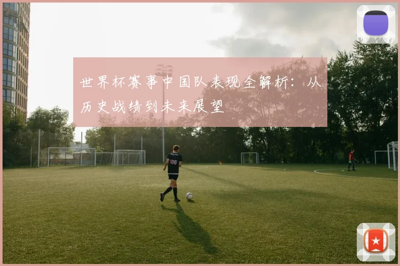 世界杯赛事中国队表现全解析：从历史战绩到未来展望