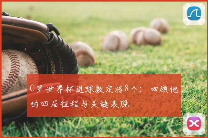 C罗世界杯进球数定格8个:回顾他的四届征程与关键表现
