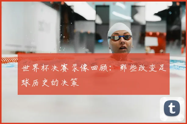 世界杯决赛录像回顾:那些改变足球历史的决策