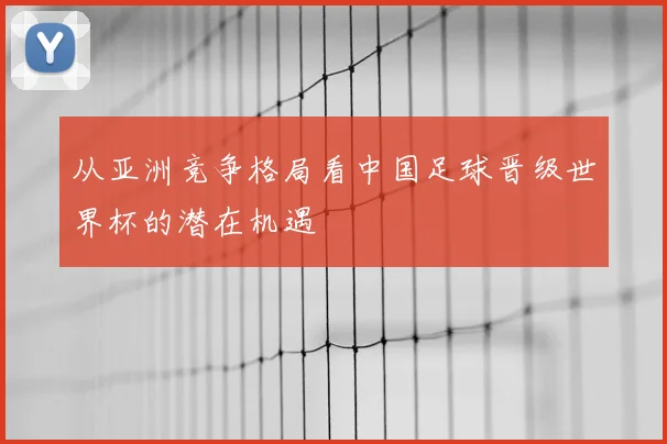 从亚洲竞争格局看中国足球晋级世界杯的潜在机遇