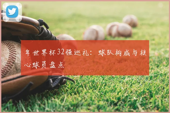 年世界杯32强巡礼：球队构成与核心球员盘点