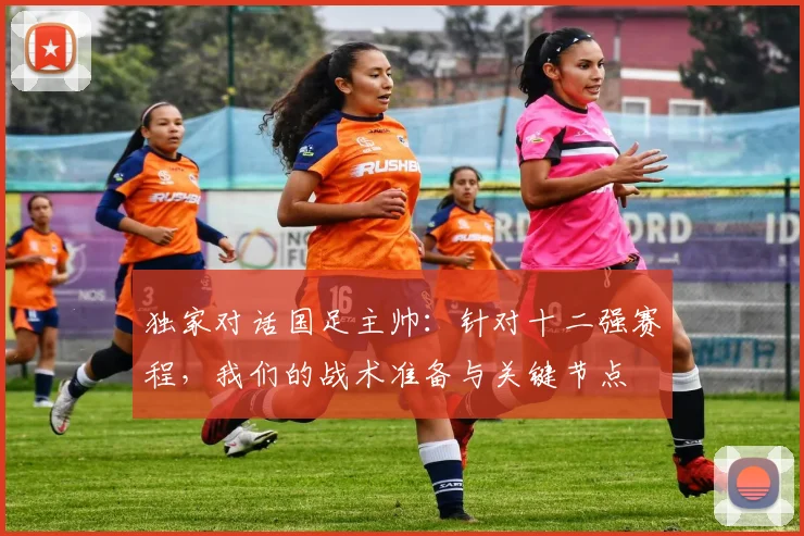 独家对话国足主帅：针对十二强赛程，我们的战术准备与关键节点