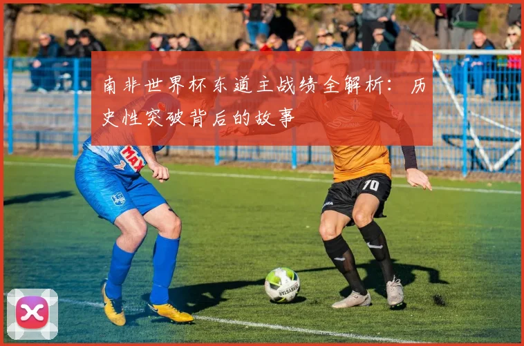 南非世界杯东道主战绩全解析：历史性突破背后的故事