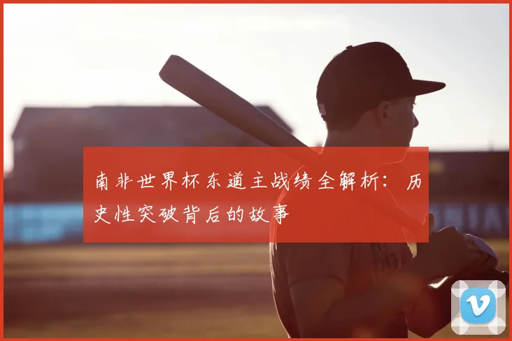 南非世界杯东道主战绩全解析：历史性突破背后的故事