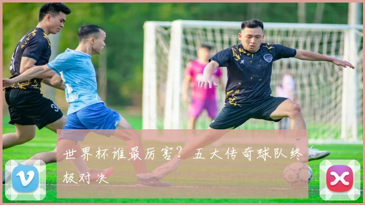 世界杯谁最厉害？五大传奇球队终极对决