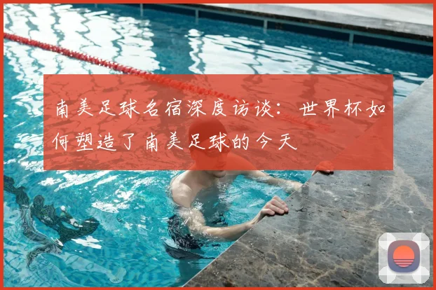 南美足球名宿深度访谈：世界杯如何塑造了南美足球的今天