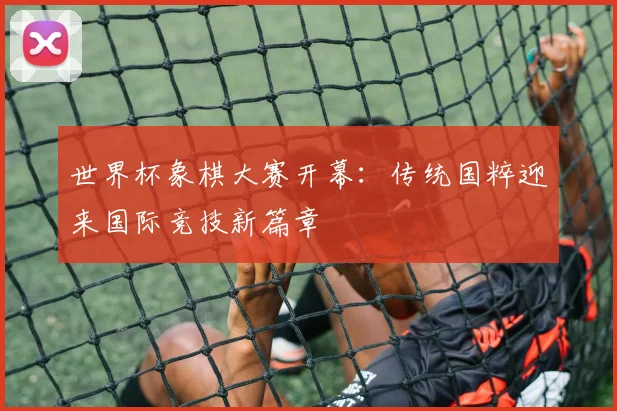 世界杯象棋大赛开幕：传统国粹迎来国际竞技新篇章