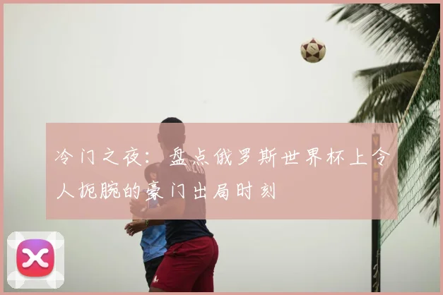 冷门之夜：盘点俄罗斯世界杯上令人扼腕的豪门出局时刻