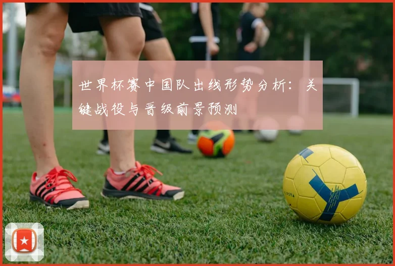 世界杯赛中国队出线形势分析：关键战役与晋级前景预测